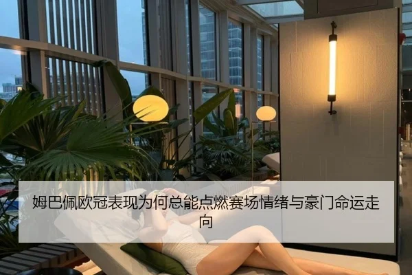 姆巴佩欧冠表现为何总能点燃赛场情绪与豪门命运走向